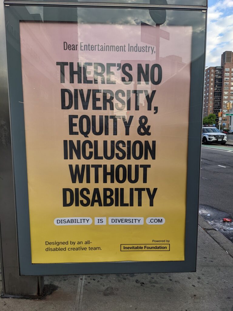 Bus stop ad says: "Dear Entertainment Industry, There's no diversity, equity, and inclusion without disability. Disability is diversity dot com. Designed by an all-disabled creative team and powered by Inevitable Foundation."